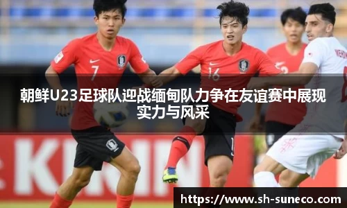 朝鲜U23足球队迎战缅甸队力争在友谊赛中展现实力与风采