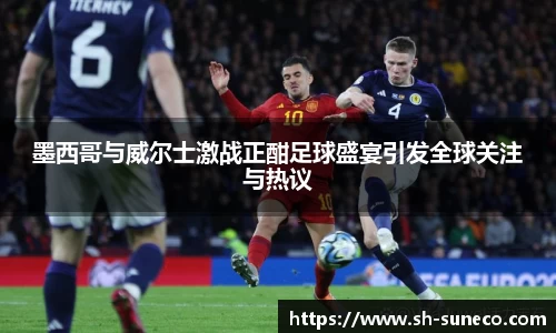 墨西哥与威尔士激战正酣足球盛宴引发全球关注与热议
