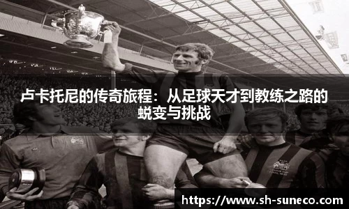 卢卡托尼的传奇旅程：从足球天才到教练之路的蜕变与挑战